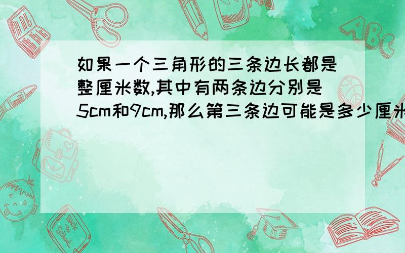 如果一个三角形的三条边长都是整厘米数,其中有两条边分别是5cm和9cm,那么第三条边可能是多少厘米?一定是正确答案哟!被我选到满意答案的我叫他师傅,快点儿子…………无语……