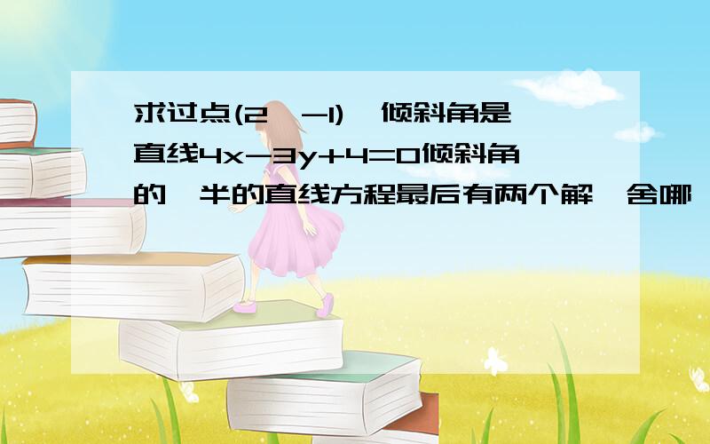 求过点(2,-1),倾斜角是直线4x-3y+4=0倾斜角的一半的直线方程最后有两个解,舍哪一个啊?为什么啊