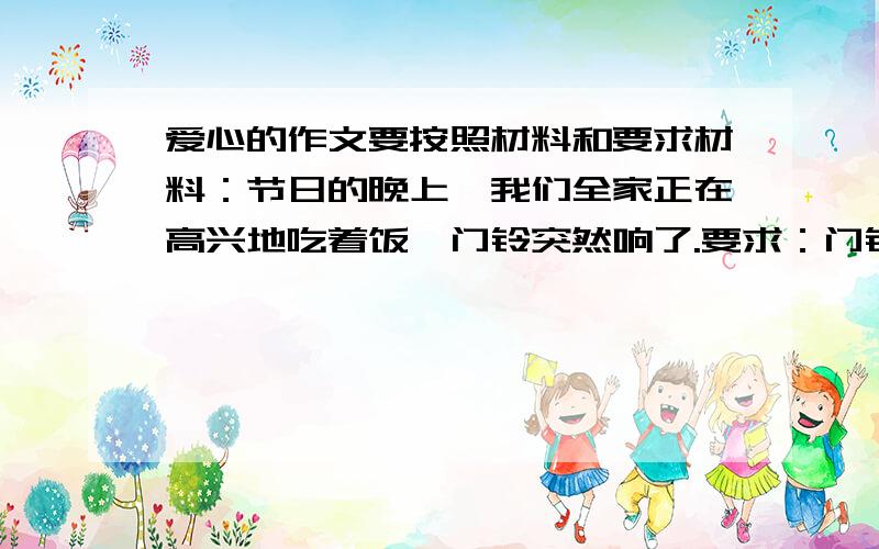 爱心的作文要按照材料和要求材料：节日的晚上,我们全家正在高兴地吃着饭,门铃突然响了.要求：门铃响后,会发生些什么?请你接着写下去,内容具体,语句通顺,想象合理,350以上.