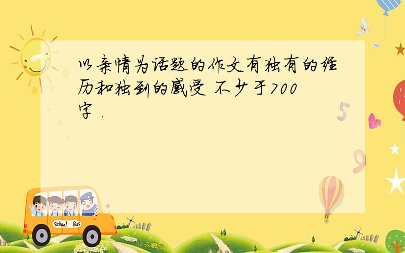 以亲情为话题的作文有独有的经历和独到的感受 不少于700字 .