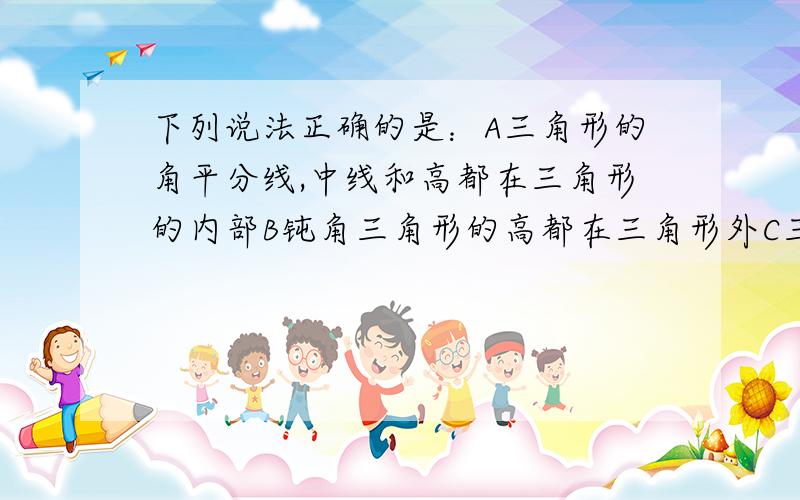 下列说法正确的是：A三角形的角平分线,中线和高都在三角形的内部B钝角三角形的高都在三角形外C三角形的高至少有一条在三角形内