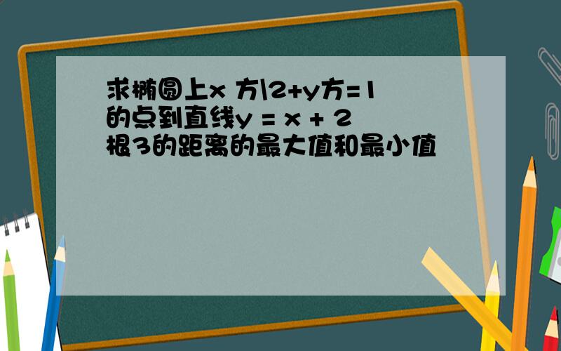 求椭圆上x 方\2+y方=1的点到直线y = x + 2根3的距离的最大值和最小值