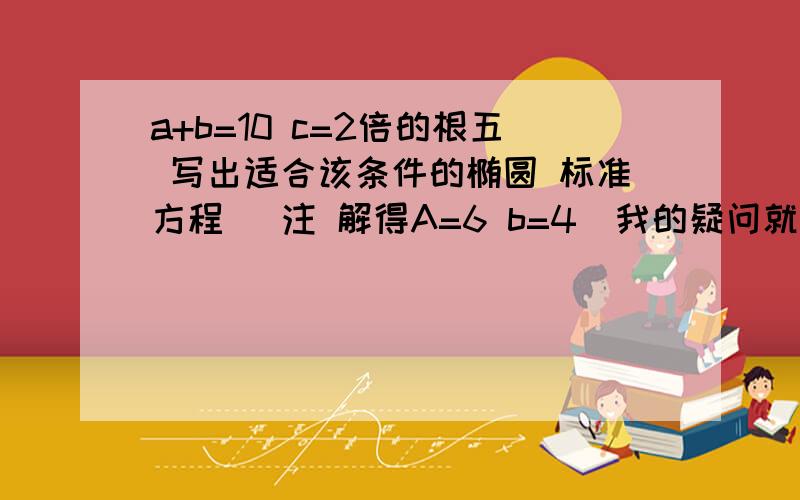 a+b=10 c=2倍的根五 写出适合该条件的椭圆 标准方程 （注 解得A=6 b=4)我的疑问就是 当得到A B 时 到底能不能确定这个椭圆的焦点轴 也就是说 符合这个题目的椭圆到底是一个还是两个?每次这种