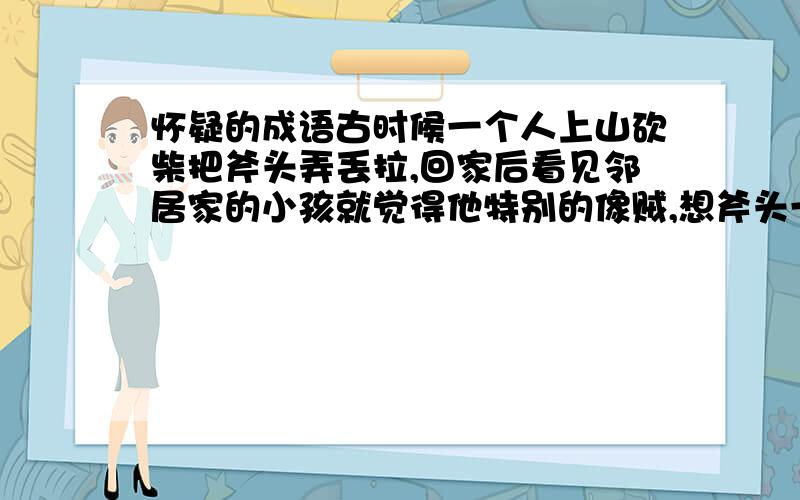 怀疑的成语古时候一个人上山砍柴把斧头弄丢拉,回家后看见邻居家的小孩就觉得他特别的像贼,想斧头一定是他偷的；后来他在砍柴的地方又找着了斧头,回家后他看邻居家的小孩不象贼拉.这