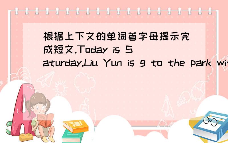 根据上下文的单词首字母提示完成短文.Today is Saturday.Liu Yun is g to the park with her friend in the afternoon.The park is not far f her home.Firt,she is going to go to her friend’s house on f .There is a bus stop near her friend's