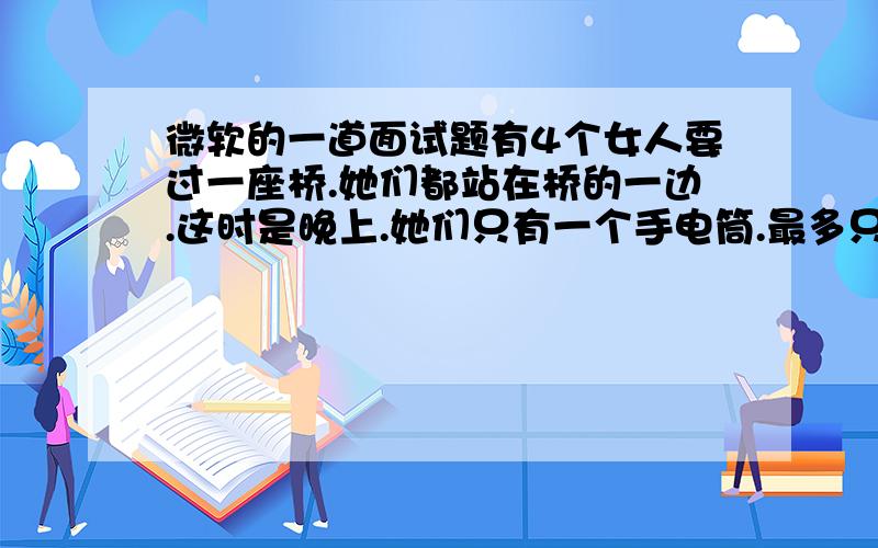 微软的一道面试题有4个女人要过一座桥.她们都站在桥的一边.这时是晚上.她们只有一个手电筒.最多只能让两个人同时过桥.不管是谁过桥,不管是一个人还是两个人,必须要带着手电筒.手电筒