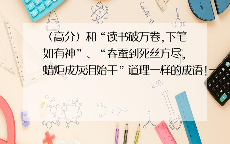 （高分）和“读书破万卷,下笔如有神”、“春蚕到死丝方尽,蜡炬成灰泪始干”道理一样的成语!一个句子是一个成语!