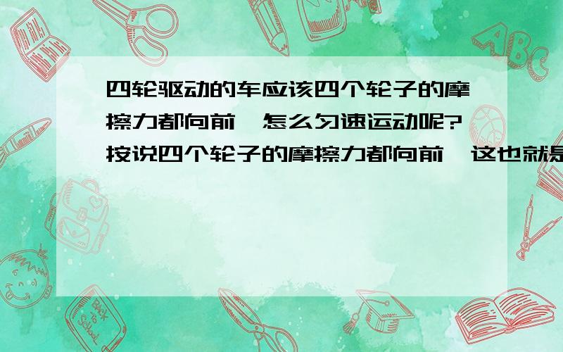 四轮驱动的车应该四个轮子的摩擦力都向前,怎么匀速运动呢?按说四个轮子的摩擦力都向前,这也就是车子能从0速加速运动的原因.但是当车子匀速直线运动时车轮仍然在转,那么摩擦力是否仍