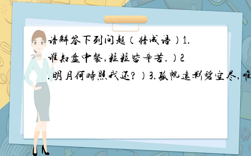 请解答下列问题（猜成语）1.谁知盘中餐,粒粒皆辛苦.）2.明月何时照我还?）3.孤帆远影碧空尽,唯见长江天际流.）4.有意栽花花不开,无心插柳柳成荫.）5.春色满园关不住,一枝红杏出墙来.）6.