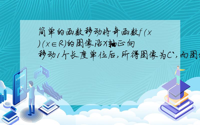 简单的函数移动将奇函数f(x)(x∈R)的图像沿X轴正向移动1个长度单位后,所得图像为C`,而图像C`与C关于原点对称,那么C所对应的函数应为： 我的思考思路：第一步向右平移一个单位,得y=f(x-1)第