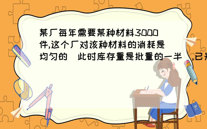 某厂每年需要某种材料3000件,这个厂对该种材料的消耗是均匀的（此时库存量是批量的一半）,已知这种材料每件库存费为2元,每次订货费为30元,问应分几批订货才能使订货费和库存费之和最