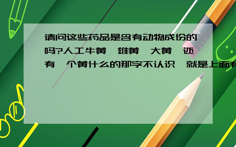 请问这些药品是含有动物成份的吗?人工牛黄,雄黄,大黄,还有一个黄什么的那字不认识,就是上面有一个草字头下面一个今,的那个药.这些药品都含有动物成份吗?我想带牛黄解毒片去新西兰 不