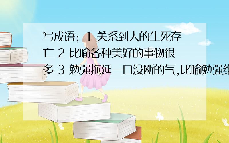 写成语；1 关系到人的生死存亡 2 比喻各种美好的事物很多 3 勉强拖延一口没断的气,比喻勉强维持生存这是七年级下册语文暑假生活（通配本）P5上的题