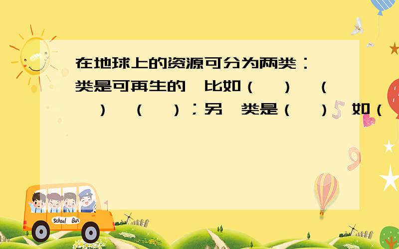 在地球上的资源可分为两类：一类是可再生的,比如（　）、（　）、（　）；另一类是（　）,如（　）、