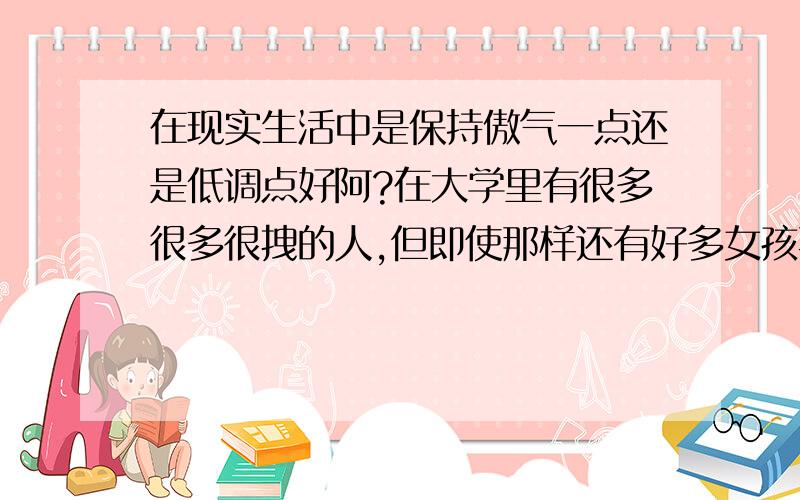 在现实生活中是保持傲气一点还是低调点好阿?在大学里有很多很多很拽的人,但即使那样还有好多女孩喜欢,反而那些低调的不被人看起,说你很龌龊,怎么办?