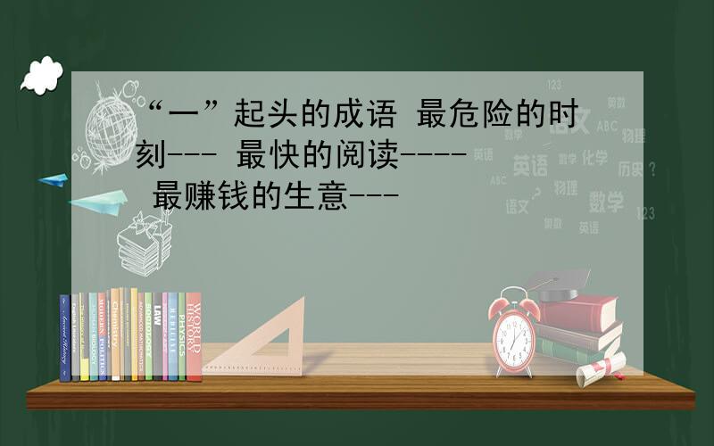 “一”起头的成语 最危险的时刻--- 最快的阅读---- 最赚钱的生意---