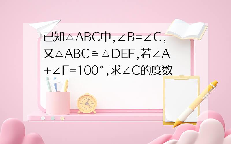 已知△ABC中,∠B=∠C,又△ABC≌△DEF,若∠A+∠F=100°,求∠C的度数