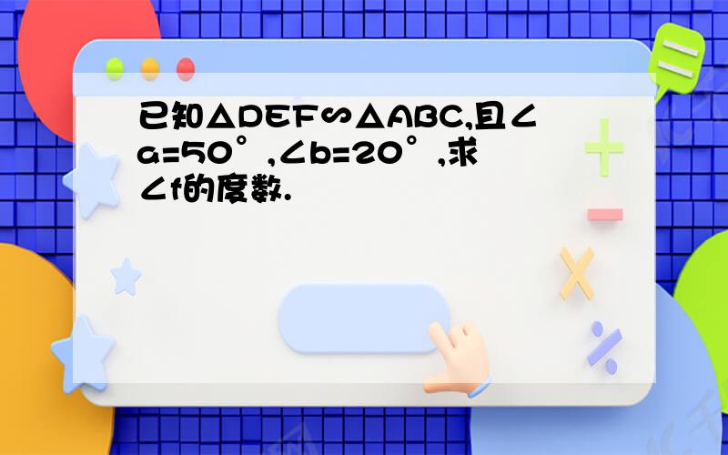 已知△DEF∽△ABC,且∠a=50°,∠b=20°,求∠f的度数.