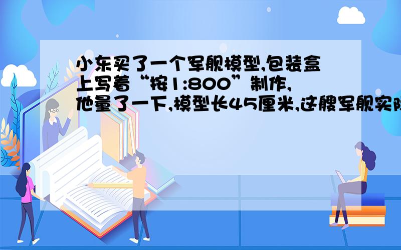 小东买了一个军舰模型,包装盒上写着“按1:800”制作,他量了一下,模型长45厘米,这艘军舰实际有多长?