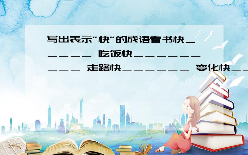 写出表示”快”的成语看书快＿＿＿＿＿ 吃饭快＿＿＿＿＿＿＿＿＿ 走路快＿＿＿＿＿＿ 变化快＿＿＿＿＿＿＿＿＿＿ 时间快＿＿＿＿＿＿＿＿＿＿＿＿＿＿＿＿回答快＿＿＿＿＿＿＿＿