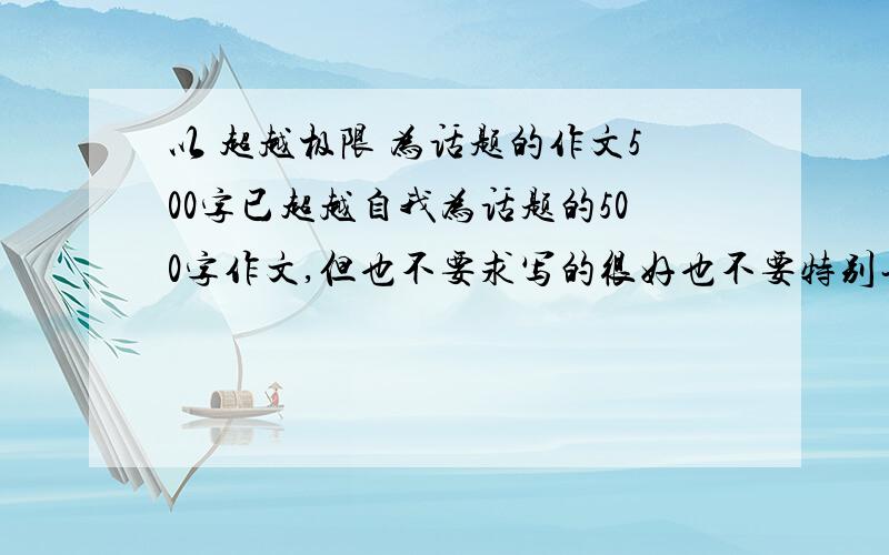 以 超越极限 为话题的作文500字已超越自我为话题的500字作文,但也不要求写的很好也不要特别长的,只要能写一页多就行,不够500字也行,不要网上的，要自己写的，要不然的话，老师会看出来