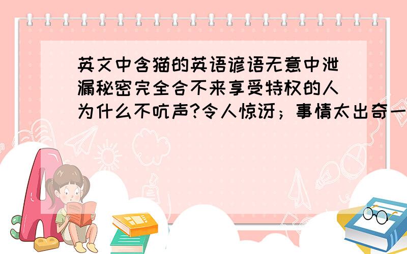 英文中含猫的英语谚语无意中泄漏秘密完全合不来享受特权的人为什么不吭声?令人惊讶；事情太出奇一朝被蛇咬,十年怕井绳整天吵架秘密泄露；真相大白看风使舵,随机应变盲目的模仿者下