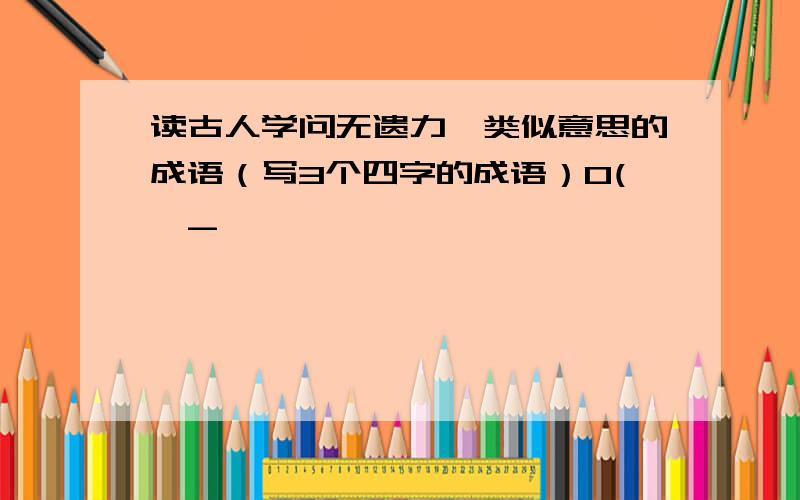 读古人学问无遗力,类似意思的成语（写3个四字的成语）O(>_