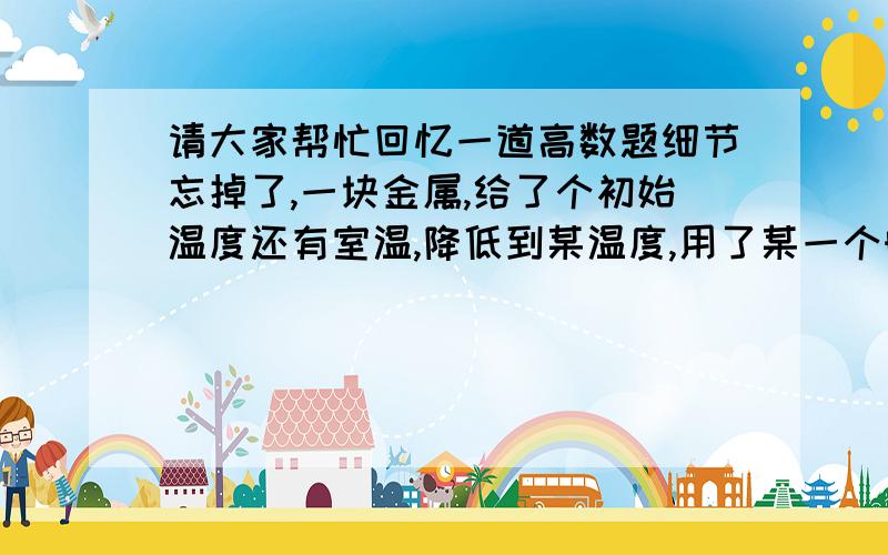 请大家帮忙回忆一道高数题细节忘掉了,一块金属,给了个初始温度还有室温,降低到某温度,用了某一个时间,问题是降低到室温用多长时间?