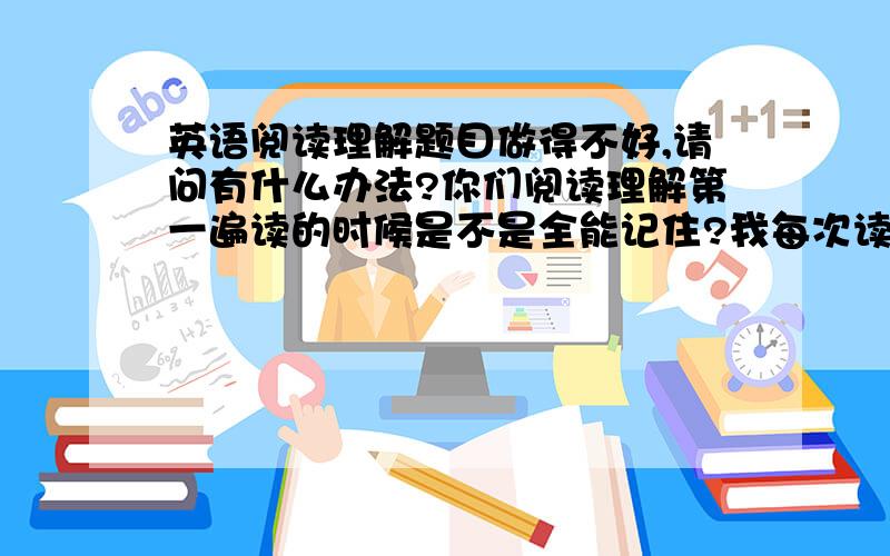 英语阅读理解题目做得不好,请问有什么办法?你们阅读理解第一遍读的时候是不是全能记住?我每次读过后,记不了多少啊?做题还要从文中找,这样太慢了,怎么办?一定要简洁,禁止抄袭..