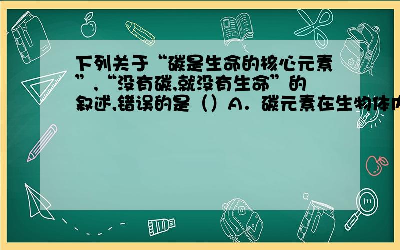 下列关于“碳是生命的核心元素”,“没有碳,就没有生命”的叙述,错误的是（）A．碳元素在生物体内含量较多 B．组成细胞的重要有机物都含有碳元素C．组成蛋白质的氨基酸是以若干个相连