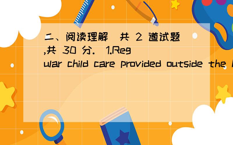 二、阅读理解（共 2 道试题,共 30 分.）1.Regular child care provided outside the home or by someone other than the mother does not in itself undermine healthy emotional connections between mothers and their 15-month-old infants,according