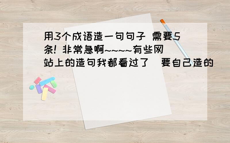 用3个成语造一句句子 需要5条! 非常急啊~~~~有些网站上的造句我都看过了  要自己造的   我不要复制的