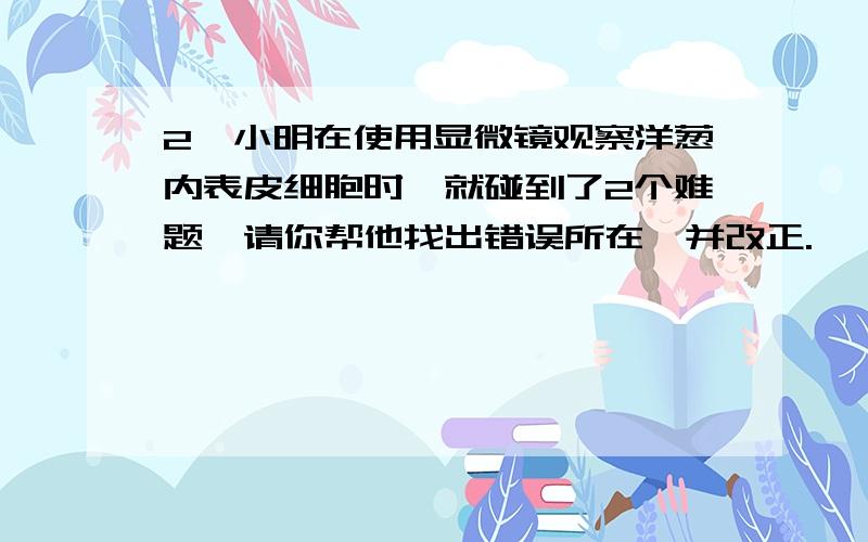 2、小明在使用显微镜观察洋葱内表皮细胞时,就碰到了2个难题,请你帮他找出错误所在,并改正.