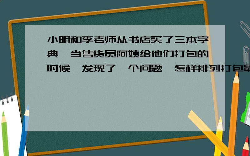 小明和李老师从书店买了三本字典,当售货员阿姨给他们打包的时候,发现了一个问题,怎样排列打包最省纸呢?假如一本字典的长,宽,高分别是20厘米,12厘米,5厘米,请你设计出几种方案,并比较那