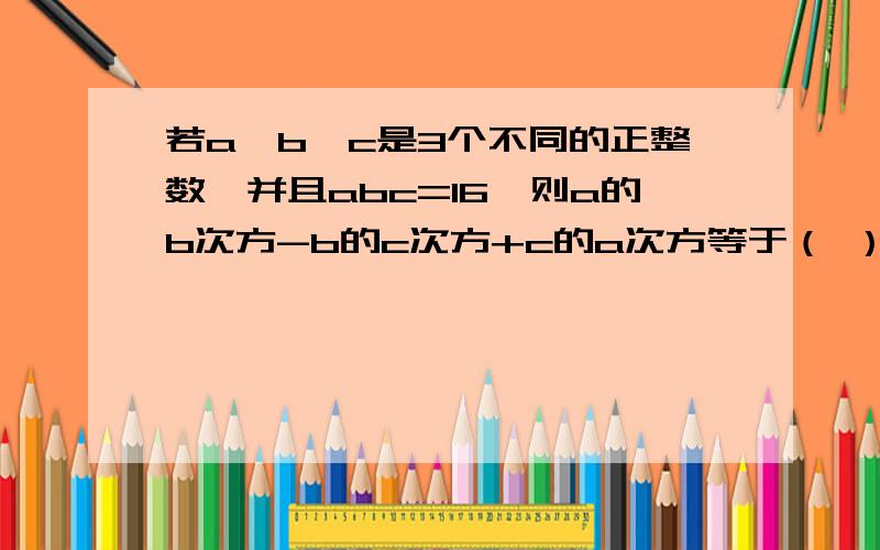 若a、b、c是3个不同的正整数,并且abc=16,则a的b次方-b的c次方+c的a次方等于（ ）