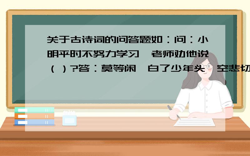 关于古诗词的问答题如：问：小明平时不努力学习,老师劝他说（）?答：莫等闲,白了少年头,空悲切!