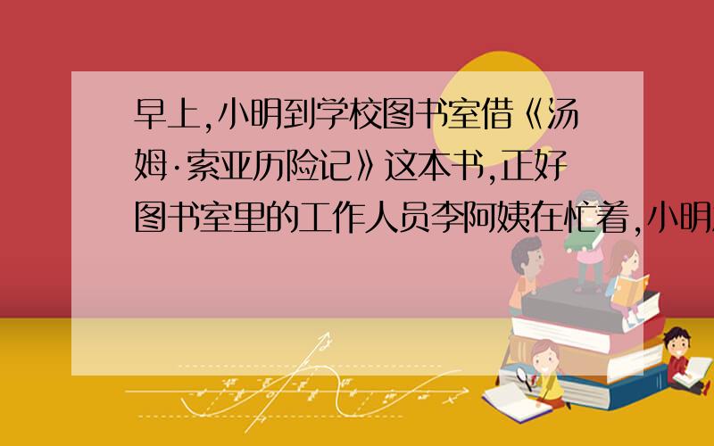 早上,小明到学校图书室借《汤姆·索亚历险记》这本书,正好图书室里的工作人员李阿姨在忙着,小明急着去上课,功课也紧张,不想再跑第二次,该这么与工作人员打交道?运用自己的想象力,请模