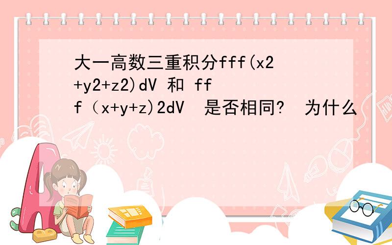 大一高数三重积分fff(x2+y2+z2)dV 和 fff（x+y+z)2dV  是否相同?  为什么    范围是 x2+y2+z2《=1.   上式中的2是平方的意思.