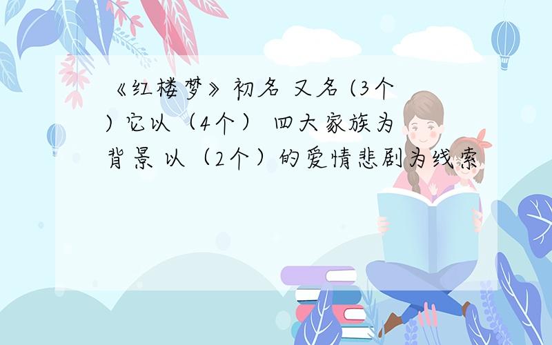 《红楼梦》初名 又名 (3个) 它以（4个） 四大家族为背景 以（2个）的爱情悲剧为线索