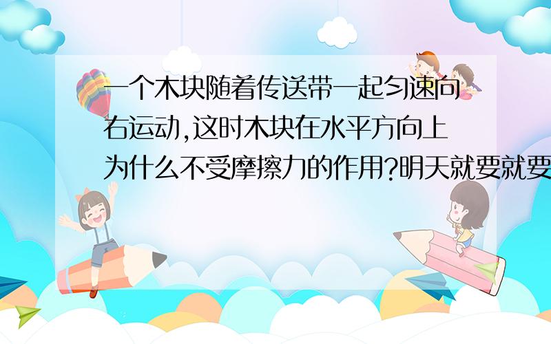 一个木块随着传送带一起匀速向右运动,这时木块在水平方向上为什么不受摩擦力的作用?明天就要就要期中考了,麻烦各位迅速给我回复!