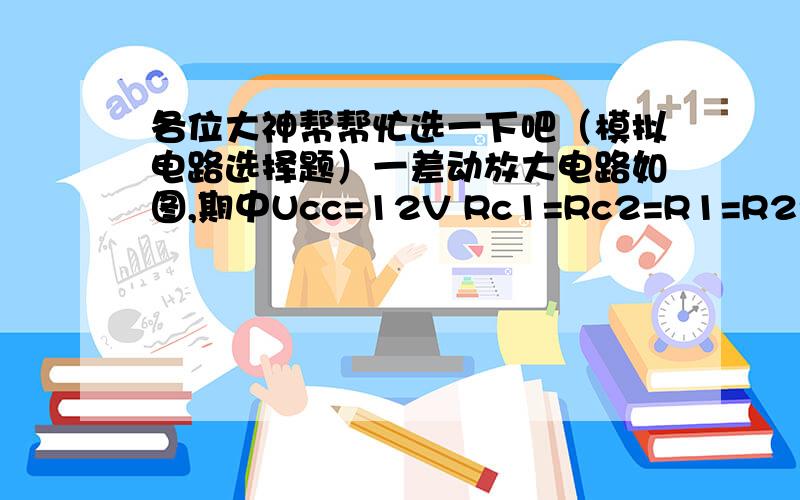 各位大神帮帮忙选一下吧（模拟电路选择题）一差动放大电路如图,期中Ucc=12V Rc1=Rc2=R1=R2=Re=10KΩ Rw=200Ω且设其滑动端位于Rw中点,RL=∞  两个对称管的β=50 Ube=0.7V rbe=2.5KΩ静态电流ic=   A 0.56mA  B 0.7