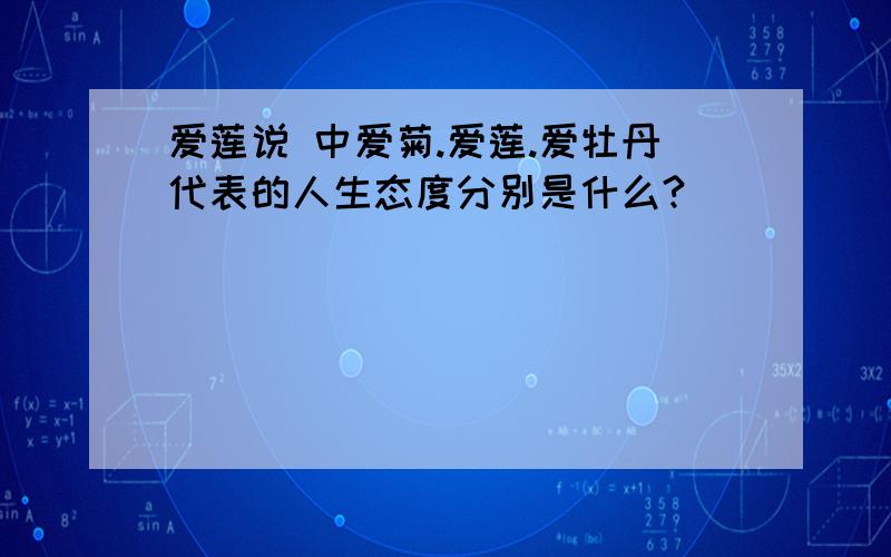 爱莲说 中爱菊.爱莲.爱牡丹代表的人生态度分别是什么?