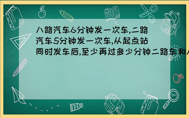 八路汽车6分钟发一次车,二路汽车5分钟发一次车,从起点站同时发车后,至少再过多少分钟二路车和八路车再次同时从起点发车?