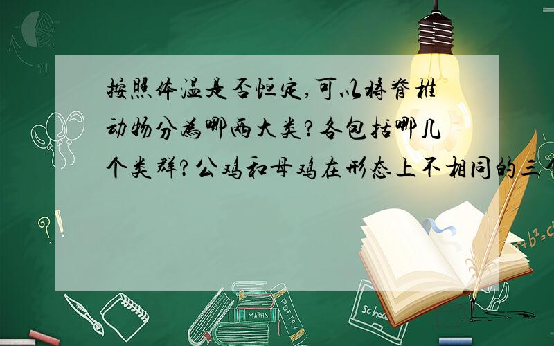 按照体温是否恒定,可以将脊椎动物分为哪两大类?各包括哪几个类群?公鸡和母鸡在形态上不相同的三个特征?