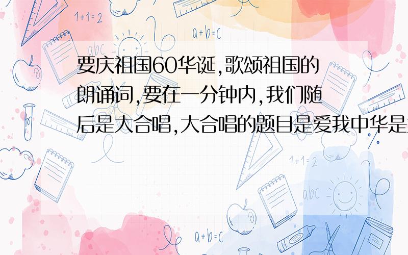 要庆祖国60华诞,歌颂祖国的朗诵词,要在一分钟内,我们随后是大合唱,大合唱的题目是爱我中华是大合唱前面插一段朗诵,我们周五下午就要预选了,