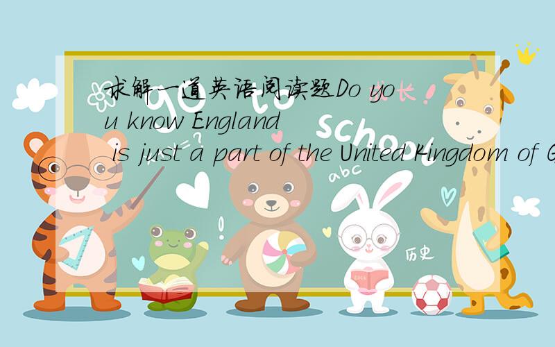 求解一道英语阅读题Do you know England is just a part of the United Kingdom of GreatBritain and Northern Ireland(大不列颠及北爱尔兰联合王国,简称the UK)?Great Britain,including England,Scotland and Wales,runs nearly1,000 kilomet