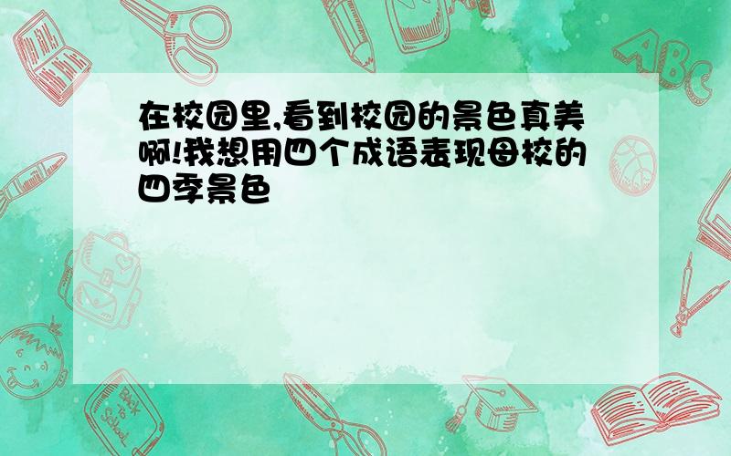 在校园里,看到校园的景色真美啊!我想用四个成语表现母校的四季景色