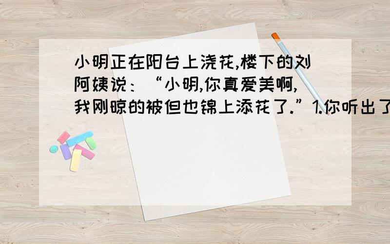 小明正在阳台上浇花,楼下的刘阿姨说：“小明,你真爱美啊,我刚晾的被但也锦上添花了.”1.你听出了刘阿姨的话是什么意思吗?请写出来.2.如果你是小明,你应该怎样回答?