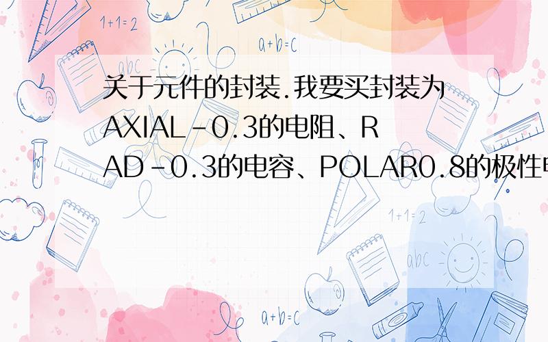 关于元件的封装.我要买封装为AXIAL-0.3的电阻、RAD-0.3的电容、POLAR0.8的极性电容,可在采购电子元件的网站上没有发现这几种封装的元件?是不是他们还有别的封装代号?我应该输入什么才能查到