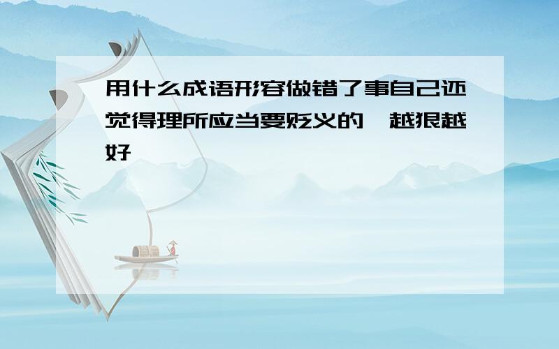 用什么成语形容做错了事自己还觉得理所应当要贬义的,越狠越好